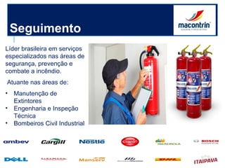 Seguimento
Líder brasileira em serviços
especializados nas áreas de
segurança, prevenção e
combate a incêndio.
Atuante nas áreas de:
• Manutenção de
Extintores
• Engenharia e Inspeção
Técnica
• Bombeiros Civil Industrial
 