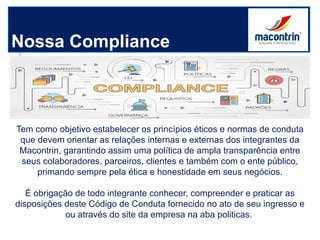 Nossa Compliance
Tem como objetivo estabelecer os princípios éticos e normas de conduta
que devem orientar as relações internas e externas dos integrantes da
Macontrin, garantindo assim uma política de ampla transparência entre
seus colaboradores, parceiros, clientes e também com o ente público,
primando sempre pela ética e honestidade em seus negócios.
É obrigação de todo integrante conhecer, compreender e praticar as
disposições deste Código de Conduta fornecido no ato de seu ingresso e
ou através do site da empresa na aba politicas.
 
