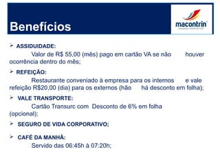 Benefícios
 ASSIDUIDADE:
Valor de R$ 55,00 (mês) pago em cartão VA se não houver
ocorrência dentro do mês;
 REFEIÇÃO:
Restaurante conveniado à empresa para os internos e vale
refeição R$20,00 (dia) para os externos (hão há desconto em folha);
 VALE TRANSPORTE:
Cartão Transurc com Desconto de 6% em folha
(opcional);
 SEGURO DE VIDA CORPORATIVO;
 CAFÉ DA MANHÃ:
Servido das 06:45h à 07:20h;
 