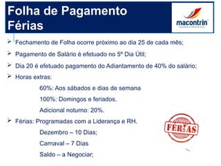 Folha de Pagamento
Férias
 Fechamento de Folha ocorre próximo ao dia 25 de cada mês;
 Pagamento de Salário é efetuado no 5º Dia Útil;
 Dia 20 é efetuado pagamento do Adiantamento de 40% do salário;
 Horas extras:
60%: Aos sábados e dias de semana
100%: Domingos e feriados.
Adicional noturno: 20%.
 Férias: Programadas com a Liderança e RH.
Dezembro – 10 Dias;
Carnaval – 7 Dias
Saldo – a Negociar;
 