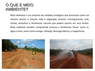 O QUE E MEIOO QUE E MEIO
AMBIENTE?AMBIENTE?
Meio ambiente é um conjunto de unidades ecológicas que funcionam como um
sistema natural, e incluem toda a vegetação, animais, microrganismos, solo,
rochas, atmosfera e fenômenos naturais que podem ocorrer em seus limites.
Meio ambiente também compreende recursos e fenômenos físicos como ar,
água e clima, assim como energia, radiação, descarga elétrica, e magnetismo.
 