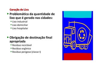 Geração de LixoGeração de Lixo
Problemática da quantidade de
lixo que é gerado nas cidades:
 Lixo industrial
 Lixo domiciliar
 Lixo hospitalar
Obrigação de destinação final
apropriada
 Resíduo reciclável
 Resíduo orgânico
 Resíduo perigoso (classe I)
 