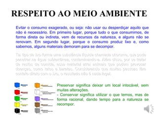 RESPEITO AO MEIO AMBIENTE
Evitar o consumo exagerado, ou seja: não usar ou desperdiçar aquilo que
não é necessário. Em primeiro lugar, porque tudo o que consumimos, de
forma direta ou indireta, vem de recursos da natureza, e alguns não se
renovam. Em segundo lugar, porque o consumo produz lixo e, como
sabemos, alguns materiais demoram para se decompor.
Tal tipo de lixo forma uma substância líquida chamada chorume, que podeTal tipo de lixo forma uma substância líquida chamada chorume, que pode
penetrar na água subterrânea, contaminando-a. Além disso, por se tratarpenetrar na água subterrânea, contaminando-a. Além disso, por se tratar
de restos de comida, esse material atrai animais que podem provocarde restos de comida, esse material atrai animais que podem provocar
doenças, como ratos e baratas. Considerando que muitas pessoas têmdoenças, como ratos e baratas. Considerando que muitas pessoas têm
contato direto com o lixo, o resultado não é nada legal.contato direto com o lixo, o resultado não é nada legal.
Preservar significa deixar um local intocável, sem
muitas alterações.
- Conservar significa utilizar o que temos, mas de
forma racional, dando tempo para a natureza se
recompor.
 