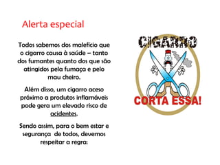 Alerta especial
Todos sabemos dos malefício que
o cigarro causa à saúde – tanto
dos fumantes quanto dos que são
atingidos pela fumaça e pelo
mau cheiro.
Além disso, um cigarro aceso
próximo a produtos inflamáveis
pode gera um elevado risco de
acidentes.
Sendo assim, para o bem estar e
segurança de todos, devemos
respeitar a regra:
 