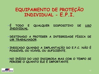 EQUIPAMENTO DE PROTEÇÃO
INDIVIDUAL - E.P.I.
• É TODO E QUALQUER DISPOSITIVO DE USO
INDIVIDUAL.
• DESTINADO A PROTEGER A INTEGRIDADE FÍSICA DE
UM TRABALHADOR.
• INDICADO QUANDO A IMPLANTAÇÃO DO E.P.C. NÃO É
POSSÍVEL OU VIÁVEL OU SUFICIENTE.
• NO INÍCIO DO USO INCOMODA MAS COM O TEMPO SE
PERCEBE O QUANTO ELE É IMPORTANTE.
16
 