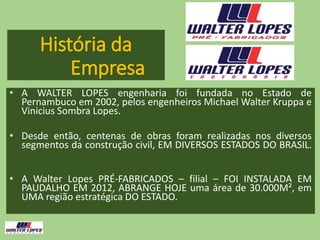 História da
Empresa
• A WALTER LOPES engenharia foi fundada no Estado de
Pernambuco em 2002, pelos engenheiros Michael Walter Kruppa e
Vinicius Sombra Lopes.
• Desde então, centenas de obras foram realizadas nos diversos
segmentos da construção civil, EM DIVERSOS ESTADOS DO BRASIL.
• A Walter Lopes PRÉ-FABRICADOS – filial – FOI INSTALADA EM
PAUDALHO EM 2012, ABRANGE HOJE uma área de 30.000M², em
UMA região estratégica DO ESTADO.
 