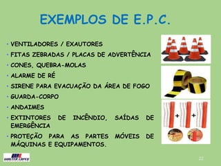 EXEMPLOS DE E.P.C.
• VENTILADORES / EXAUTORES
• FITAS ZEBRADAS / PLACAS DE ADVERTÊNCIA
• CONES, QUEBRA-MOLAS
• ALARME DE RÉ
• SIRENE PARA EVACUAÇÃO DA ÁREA DE FOGO
• GUARDA-CORPO
• ANDAIMES
• EXTINTORES DE INCÊNDIO, SAÍDAS DE
EMERGÊNCIA
• PROTEÇÃO PARA AS PARTES MÓVEIS DE
MÁQUINAS E EQUIPAMENTOS.
22
 