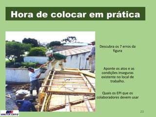 Hora de colocar em prática
23
Descubra os 7 erros da
figura
Aponte os atos e as
condições inseguras
existente no local de
trabalho.
Quais os EPI que os
colaboradores devem usar
 