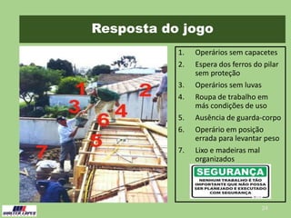 Resposta do jogo
1. Operários sem capacetes
2. Espera dos ferros do pilar
sem proteção
3. Operários sem luvas
4. Roupa de trabalho em
más condições de uso
5. Ausência de guarda-corpo
6. Operário em posição
errada para levantar peso
7. Lixo e madeiras mal
organizados
24
 