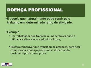 DOENÇA PROFISSIONAL
•É aquela que naturalmente pode surgir pelo
trabalho em determinado ramo de atividade,
•Exemplo:
• Um trabalhador que trabalhe numa cerâmica onde é
utilizada a sílica, vindo a adquirir silicose,
• Bastará comprovar que trabalhou na cerâmica, para ficar
comprovada a doença profissional, dispensando
qualquer tipo de outra prova.
26
 