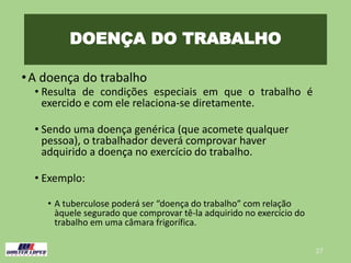 DOENÇA DO TRABALHO
•A doença do trabalho
• Resulta de condições especiais em que o trabalho é
exercido e com ele relaciona-se diretamente.
• Sendo uma doença genérica (que acomete qualquer
pessoa), o trabalhador deverá comprovar haver
adquirido a doença no exercício do trabalho.
• Exemplo:
• A tuberculose poderá ser “doença do trabalho” com relação
àquele segurado que comprovar tê-la adquirido no exercício do
trabalho em uma câmara frigorífica.
27
 