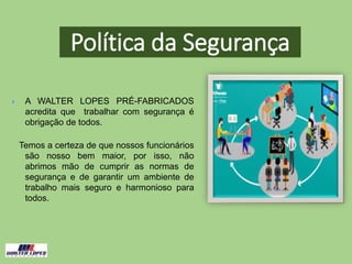  A WALTER LOPES PRÉ-FABRICADOS
acredita que trabalhar com segurança é
obrigação de todos.
Temos a certeza de que nossos funcionários
são nosso bem maior, por isso, não
abrimos mão de cumprir as normas de
segurança e de garantir um ambiente de
trabalho mais seguro e harmonioso para
todos.
Política da Segurança
 