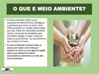 O QUE E MEIO AMBIENTE?
• O meio ambiente refere-se ao
conjunto de fatores físicos, biológicos
e químicos que cerca os seres vivos,
influenciando-os e sendo influenciado
por eles. Pode ser entendido também
como o conjunto de condições que
permitem abrigar e reger a vida em
todas as suas formas - os ecossistemas
que existem na Terra.
• O meio ambiente envolve todas as
coisas com vida e sem vida que
existem na Terra ou em alguma região
dela e que afetam os outros
ecossistemas existentes e a vida dos
seres humanos.
 