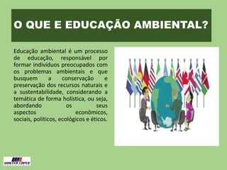 O QUE E EDUCAÇÃO AMBIENTAL?
Educação ambiental é um processo
de educação, responsável por
formar indivíduos preocupados com
os problemas ambientais e que
busquem a conservação e
preservação dos recursos naturais e
a sustentabilidade, considerando a
temática de forma holística, ou seja,
abordando os seus
aspectos econômicos,
sociais, políticos, ecológicos e éticos.
 