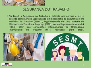 SEGURANÇA DO TRABALHO
• No Brasil, a Segurança no Trabalho é definida por normas e leis e
descrita como Serviço Especializado em Engenharia de Segurança e em
Medicina do Trabalho (SESMT), regulamentada em uma portaria do
Ministério do Trabalho e Emprego (MTE), Norma Regulamentadora nº 4
(NR-4), além das convenções internacionais da Organização
Internacional do Trabalho (OIT), ratificadas pelo Brasil.
4
 