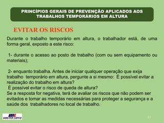 47
PRINCÍPIOS GERAIS DE PREVENÇÃO APLICADOS AOS
TRABALHOS TEMPORÁRIOS EM ALTURA
EVITAR OS RISCOS
Durante o trabalho temporário em altura, o trabalhador está, de uma
forma geral, exposto a este risco:
1- durante o acesso ao posto de trabalho (com ou sem equipamento ou
materiais);
2- enquanto trabalha. Antes de iniciar qualquer operação que exija
trabalho temporário em altura, pergunte a si mesmo: É possível evitar a
realização do trabalho em altura?
É possível evitar o risco de queda de altura?
Se a resposta for negativa, terá de avaliar os riscos que não podem ser
evitados e tomar as medidas necessárias para proteger a segurança e a
saúde dos trabalhadores no local de trabalho.
 