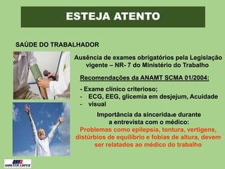 ESTEJA ATENTO
SAÚDE DO TRABALHADOR
Ausência de exames obrigatórios pela Legislação
vigente – NR- 7 do Ministério do Trabalho
Recomendações da ANAMT SCMA 01/2004:
- Exame clínico criterioso;
- ECG, EEG, glicemia em desjejum, Acuidade
- visual
Importância da sinceridade durante
a entrevista com o médico:
Problemas como epilepsia, tontura, vertigens,
distúrbios de equilíbrio e fobias de altura, devem
ser relatados ao médico do trabalho
 