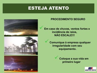 ESTEJA ATENTO
PROCEDIMENTO SEGURO
Em caso de chuvas, ventos fortes e
incidência de raios,
NÃO ESCALE!!!
Comunique à empresa qualquer
irregularidade com seu
equipamento.
Coloque a sua vida em
primeiro lugar
 