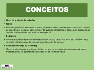 CONCEITOS
• Tipos de acidente de trabalho
• Típico
• Este é o tipo de acidente mais comum, e acontece dentro da empresa durante o horário
de expediente. É o caso, por exemplo, de quando o trabalhador cai de uma escada ou se
machuca ao manusear um equipamento pesado.
• De trajeto
• Acontece durante o percurso do trabalhador de sua casa até o local de trabalho, tanto
no início e final do expediente quando no horário de almoço.
• Atípico (ou doença do trabalho)
• São os acidentes que acontecem dentro ou fora da empresa, devido ao exercício do
trabalho, que a lei assemelha aos acidentes de trabalho típico.
7
 