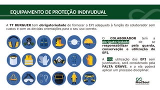 EQUIPAMENTO DE PROTEÇÃO INDIVUDUAL
O COLABORADOR tem a
obrigatoriedade de se
responsabilizar pela guarda,
conservação e utilização do
EPI.
A não utilização dos EPI sem
justificativa, será considerado pela
FALTA GRAVE, e a ela poderá
aplicar um processo disciplinar.
A TT BURGUER tem obrigatoriedade de fornecer o EPI adequado à função do colaborador sem
custos e com as devidas orientações para o seu uso correto.
 