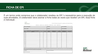 FICHA DE EPI
É um termo onde comprova que o colaborador recebeu os EPI´s necessários para a execução de
suas atividades. O colaborador deve assinar a ficha todas as vezes que receber um EPI. Essa ficha
é individual.
 