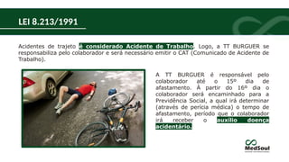 Acidentes de trajeto é considerado Acidente de Trabalho. Logo, a TT BURGUER se
responsabiliza pelo colaborador e será necessário emitir o CAT (Comunicado de Acidente de
Trabalho).
A TT BURGUER é responsável pelo
colaborador até o 15º dia de
afastamento. À partir do 16º dia o
colaborador será encaminhado para a
Previdência Social, a qual irá determinar
(através de perícia médica) o tempo de
afastamento, período que o colaborador
irá receber o auxílio doença
acidentário.
LEI 8.213/1991
 