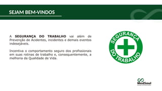 A SEGURANÇA DO TRABALHO vai além de
Prevenção de Acidentes, incidentes e demais eventos
indesejáveis.
Incentiva o comportamento seguro dos profissionais
em suas rotinas de trabalho e, consequentemente, a
melhoria da Qualidade de Vida.
SEJAM BEM-VINDOS
 