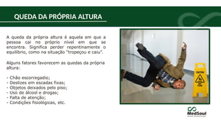 A queda da própria altura é aquela em que a
pessoa cai no próprio nível em que se
encontra. Significa perder repentinamente o
equilíbrio, como na situação “tropeçou e caiu”.
Alguns fatores favorecem as quedas da própria
altura:
- Chão escorregadio;
- Deslizes em escadas fixas;
- Objetos deixados pelo piso;
- Uso de álcool e drogas;
- Falta de atenção;
- Condições fisiológicas, etc.
QUEDA DA PRÓPRIA ALTURA
 