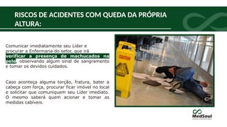 RISCOS DE ACIDENTES COM QUEDA DA PRÓPRIA
ALTURA:
Comunicar imediatamente seu Líder e
procurar a Enfermaria do setor, que irá
verificar a presença de machucados na
pele, observando algum sinal de sangramento
e tomar os devidos cuidados.
Caso aconteça alguma torção, fratura, bater a
cabeça com força, procurar ficar imóvel no local
e solicitar que comuniquem seu Líder imediato.
O mesmo saberá quem acionar e tomar as
medidas cabíveis.
 