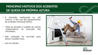 PRINCIPAIS MOTIVOS DOS ACIDENTES
DE QUEDA DA PRÓPRIA ALTURA
• A utilização inadequada ou, até
mesmo, o não uso dos equipamentos
de proteção individual (EPIs);
• Falta de atenção e cuidado de nossos
colaboradores na execução das
atividades;
• Não utilização do corrimão para
descer escadas fixas;
• Uso do Celular;
 