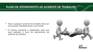 FLUXO DE ATENDIMENTO AO ACIDENTE DE TRABALHO
 Todo e qualquer acidente de trabalho deve ser
comunicado imediatamente à sua Chefia.
 O mesmo orientará o colaborador para que
seja realizado o fluxo de atendimento ao
acidente do trabalho.
 