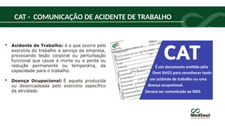  Acidente de Trabalho: é o que ocorre pelo
exercício do trabalho a serviço da empresa,
provocando lesão corporal ou perturbação
funcional que cause a morte ou a perda ou
redução permanente ou temporária, da
capacidade para o trabalho.
 Doença Ocupacional: É aquela produzida
ou desencadeada pelo exercício específico
da atividade.
É um documento emitido pela
um acidente de trabalho ou uma
doença ocupacional.
Deverá ser comunicado ao INSS.
Onet SM21 para reconhecer tanto
CAT - COMUNICAÇÃO DE ACIDENTE DE TRABALHO
 