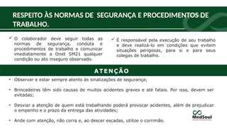  O colaborador deve seguir todas as
normas de segurança, conduta e
procedimentos de trabalho e comunicar
imediatamente a Onet SM21 qualquer
condição ou ato inseguro observado.
RESPEITO ÀS NORMAS DE SEGURANÇA E PROCEDIMENTOS DE
TRABALHO.
• Observar e estar sempre atento às sinalizações de segurança;
• Brincadeiras têm sido causas de muitos acidentes graves e até fatais. Por isso, devem ser
evitadas;
• Desviar a atenção de quem está trabalhando poderá provocar acidentes, além de prejudicar
o empenho e o prazo da entrega das atividades;
• Ande com atenção, não corra e, ao descer escadas, utilize o corrimão.
 É responsável pela execução de seu trabalho
e deve realizá-lo em condições que evitem
situações perigosas, para si e para seus
colegas de trabalho.
ATENÇÃO
 