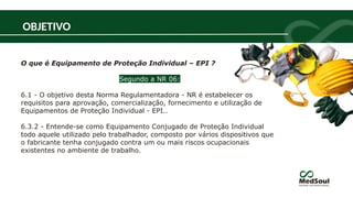 O que é Equipamento de Proteção Individual – EPI ?
Segundo a NR 06:
6.1 - O objetivo desta Norma Regulamentadora - NR é estabelecer os
requisitos para aprovação, comercialização, fornecimento e utilização de
Equipamentos de Proteção Individual - EPI..
6.3.2 - Entende-se como Equipamento Conjugado de Proteção Individual
todo aquele utilizado pelo trabalhador, composto por vários dispositivos que
o fabricante tenha conjugado contra um ou mais riscos ocupacionais
existentes no ambiente de trabalho.
OBJETIVO
 