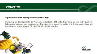 Equipamento de Proteção Individual – EPI
Considera-se Equipamento de Proteção Individual - EPI todo dispositivo de uso individual, de
fabricação nacional ou estrangeira, destinado a proteger a saúde e a integridade física do
trabalhador, e que possua CA - Certificado de Aprovação.
CONCEITO
 