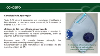 CONCEITO
Certificado de Aprovação
Todo E.P.I deverá apresentar em caracteres indeléveis e
bem visíveis , a marca e o nome comercial da firma com os
dizeres C.A - Nº ------
Origem do CA – certificado de aprovação
A emissão ou renovação do CA inicia-se com o cadastro do
fabricante ou fornecedor no órgão competente, além de
algumas outras responsabilidades:
Requerer novo CA quando houver alteração das
especificações do equipamento aprovado;
Responsabilizar-se pela manutenção da qualidade do EPI
que deu origem ao CA;
A validade do CA normalmente varia
de 2 a 5 anos, podendo haver
prorrogação para determinadas
situações.
 