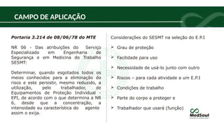 Portaria 3.214 de 08/06/78 do MTE
NR 06 - Das atribuições do Serviço
Especializado em Engenharia de
Segurança e em Medicina do Trabalho
SESMT:
Determinar, quando esgotados todos os
meios conhecidos para a eliminação do
risco e este persistir, mesmo reduzido, a
utilização, pelo trabalhador, de
Equipamentos de Proteção Individual -
EPI, de acordo com o que determina a NR
6, desde que a concentração, a
intensidade ou característica do agente
assim o exija.
CAMPO DE APLICAÇÃO
Considerações do SESMT na seleção do E.P.I
 Grau de proteção
 Facilidade para uso
 Necessidade de usá-lo junto com outro
 Riscos – para cada atividade a um E.P.I
 Condições de trabalho
 Parte do corpo a proteger e
 Trabalhador que usará (função)
 