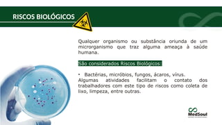 RISCOS BIOLÓGICOS
Qualquer organismo ou substância oriunda de um
microrganismo que traz alguma ameaça à saúde
humana.
São considerados Riscos Biológicos:
• Bactérias, micróbios, fungos, ácaros, vírus.
Algumas atividades facilitam o contato dos
trabalhadores com este tipo de riscos como coleta de
lixo, limpeza, entre outras.
 