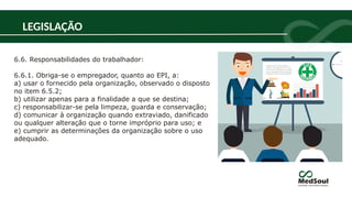 6.6. Responsabilidades do trabalhador:
6.6.1. Obriga-se o empregador, quanto ao EPI, a:
a) usar o fornecido pela organização, observado o disposto
no item 6.5.2;
b) utilizar apenas para a finalidade a que se destina;
c) responsabilizar-se pela limpeza, guarda e conservação;
d) comunicar à organização quando extraviado, danificado
ou qualquer alteração que o torne impróprio para uso; e
e) cumprir as determinações da organização sobre o uso
adequado.
LEGISLAÇÃO
 