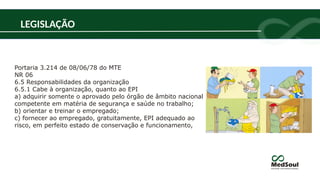 Portaria 3.214 de 08/06/78 do MTE
NR 06
6.5 Responsabilidades da organização
6.5.1 Cabe à organização, quanto ao EPI
a) adquirir somente o aprovado pelo órgão de âmbito nacional
competente em matéria de segurança e saúde no trabalho;
b) orientar e treinar o empregado;
c) fornecer ao empregado, gratuitamente, EPI adequado ao
risco, em perfeito estado de conservação e funcionamento,
LEGISLAÇÃO
 