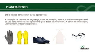 PLANEJAMENTO
EPI´s básicos para acessar a área operacional:
A utilização de calçados de segurança, luvas de proteção, avental e uniforme completo será
de uso obrigatório na área operacional para todos colaboradores. A partir da necessidade,
usar também, máscara respiratória.
 