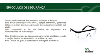 EPI ÓCULOS DE SEGURANÇA
Tipos: incolor ou com lente escura, sobrepor e de grau.
Para evitar perfuração dos olhos , corpos estranhos, partículas
solidas e outros agentes agressivos que possam prejudicar sua
visão.
Será obrigatório o uso do óculos de segurança aos
colaboradores de manutenção.
Obs: Existem óculos de segurança para várias atividades , onde
o melhor óculos será escolhido na análise de risco
Para Óculos de grau, o colaborador entregará a (receita).
 