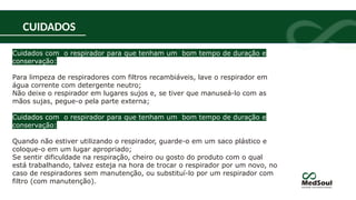 CUIDADOS
Cuidados com o respirador para que tenham um bom tempo de duração e
conservação:
Para limpeza de respiradores com filtros recambiáveis, lave o respirador em
água corrente com detergente neutro;
Não deixe o respirador em lugares sujos e, se tiver que manuseá-lo com as
mãos sujas, pegue-o pela parte externa;
Cuidados com o respirador para que tenham um bom tempo de duração e
conservação:
Quando não estiver utilizando o respirador, guarde-o em um saco plástico e
coloque-o em um lugar apropriado;
Se sentir dificuldade na respiração, cheiro ou gosto do produto com o qual
está trabalhando, talvez esteja na hora de trocar o respirador por um novo, no
caso de respiradores sem manutenção, ou substituí-lo por um respirador com
filtro (com manutenção).
 