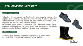 Botina de segurança
Calçados de segurança, confeccionado em vaqueta relax, tipo
sapato com cadarço, acolchoado, forro interno de raspa, palmilha
antimicrobiana (opcional), solado em poliuretano expandido, com
biqueira de aço ou sem biqueira de aço.
Os Modelos com solado poliuretano (PU), são resistentes a óleos,
graxas e lubrificantes e para uso geral, face ao desenho do solado
antiderrapante. Isolante elétrico, indicado para eletricistas.
Botas de borracha
Indicado para proteger os pés do usuário contra riscos leves,
EX: UMIDADE E SUBSTÂNCIAS NOCIVAS A SAÚDE.
EPIs MEMBROS INFERIORES
 