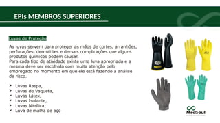 As luvas servem para proteger as mãos de cortes, arranhões,
perfurações, dermatites e demais complicações que alguns
produtos químicos podem causar.
Para cada tipo de atividade existe uma luva apropriada e a
mesma deve ser escolhida com muita atenção pelo
empregado no momento em que ele está fazendo a análise
de risco.
 Luvas Raspa,
 Luvas de Vaqueta,
 Luvas Látex,
 Luvas Isolante,
 Luvas Nitrílica;
 Luva de malha de aço
Luvas de Proteção
EPIs MEMBROS SUPERIORES
 