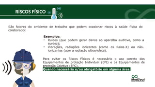 RISCOS FÍSICO
Exemplos:
• Ruídos (que podem gerar danos ao aparelho auditivo, como a
surdez);
• Vibrações, radiações ionizantes (como os Raios-X) ou não-
ionizantes (com a radiação ultravioleta).
Para evitar os Riscos Físicos é necessário o uso correto dos
Equipamentos de proteção Individual (EPI) e os Equipamentos de
proteção Coletiva (EPC).
Quando necessário e/ou obrigatório em alguma área.
São fatores do ambiente de trabalho que podem ocasionar riscos à saúde física do
colaborador.
 