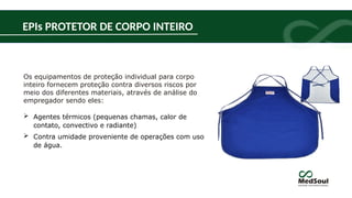 Os equipamentos de proteção individual para corpo
inteiro fornecem proteção contra diversos riscos por
meio dos diferentes materiais, através de análise do
empregador sendo eles:
 Agentes térmicos (pequenas chamas, calor de
contato, convectivo e radiante)
 Contra umidade proveniente de operações com uso
de água.
EPIs PROTETOR DE CORPO INTEIRO
 