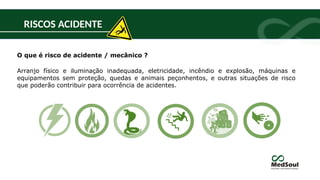 RISCOS ACIDENTE
O que é risco de acidente / mecânico ?
Arranjo físico e iluminação inadequada, eletricidade, incêndio e explosão, máquinas e
equipamentos sem proteção, quedas e animais peçonhentos, e outras situações de risco
que poderão contribuir para ocorrência de acidentes.
 