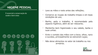 HIGIENE PESSOAL
- Lave as mãos e rosto antes das refeições;
- Conserve as roupas de trabalho limpas e em boas
condições de uso;
- Banho, após o trabalho, é recomendado pelo
aspecto higiênico, além de ser relaxante;
- Mantenha bem higienizado o seu cabelo, barba e
suas unhas.
- Evite o contato das mãos com a boca, olhos, nariz
e ouvidos, principalmente se estiverem sujas;
- Não deixe alimentos no setor de trabalho ou nos
armários.
É essencial a conservação da
saúde e bem estar.
 