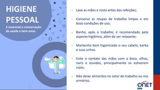 HIGIENE
PESSOAL
é essencial a conservação
da saúde e bem estar.
- Lave as mãos e rosto antes das refeições;
- Conserve as roupas de trabalho limpas e em
boas condições de uso;
- Banho, após o trabalho, é recomendado pelo
aspecto higiênico, além de ser relaxante;
- Mantenha bem higienizado o seu cabelo, barba
e suas unhas.
- Evite o contato das mãos com a boca, olhos,
nariz e ouvidos, principalmente se estiverem
sujas;
- Não deixe alimentos no setor de trabalho ou nos
armários.
 